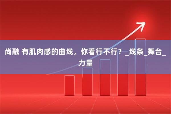 尚融 有肌肉感的曲线,你看行不行?_线条_舞台_力量