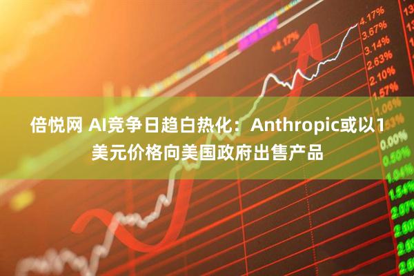 倍悦网 AI竞争日趋白热化：Anthropic或以1美元价格向美国政府出售产品