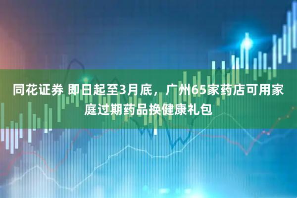 同花证券 即日起至3月底,广州65家药店可用家庭过期药品换健康礼包