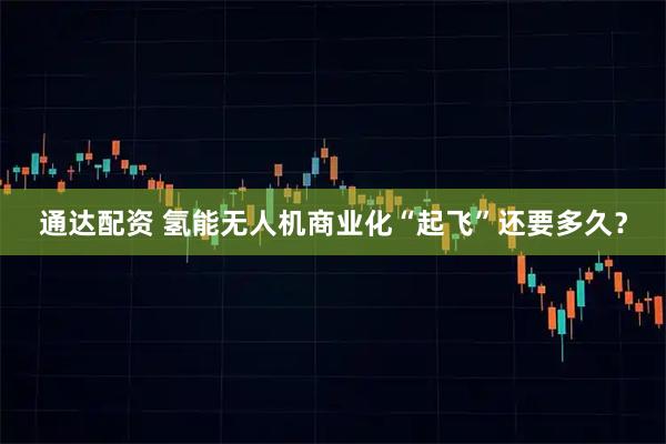 通达配资 氢能无人机商业化“起飞”还要多久?
