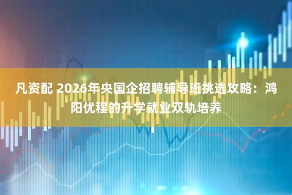 凡资配 2026年央国企招聘辅导班挑选攻略：鸿阳优程的升学就业双轨培养