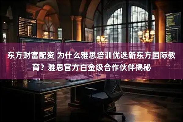东方财富配资 为什么雅思培训优选新东方国际教育？雅思官方白金级合作伙伴揭秘