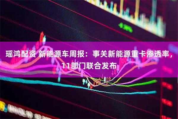 瑶鸿配资 新能源车周报:事关新能源重卡渗透率,11部门联合发布