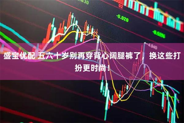 盛宝优配 五六十岁别再穿背心阔腿裤了,换这些打扮更时尚!