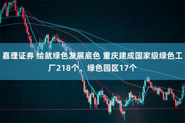 嘉理证券 绘就绿色发展底色 重庆建成国家级绿色工厂218个、绿色园区17个