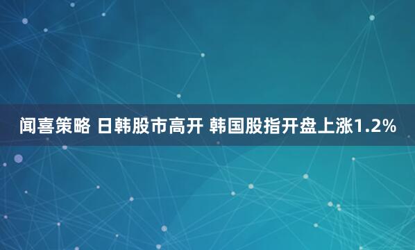 闻喜策略 日韩股市高开 韩国股指开盘上涨1.2%