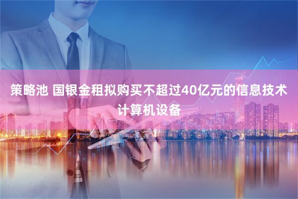 策略池 国银金租拟购买不超过40亿元的信息技术计算机设备